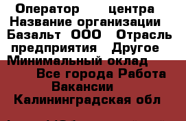 Оператор Call-центра › Название организации ­ Базальт, ООО › Отрасль предприятия ­ Другое › Минимальный оклад ­ 22 000 - Все города Работа » Вакансии   . Калининградская обл.